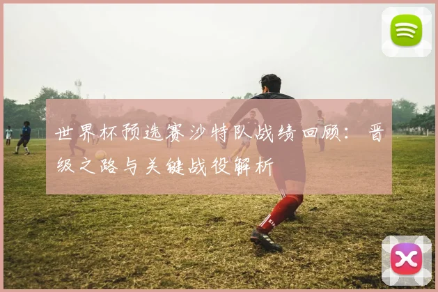 世界杯预选赛沙特队战绩回顾：晋级之路与关键战役解析