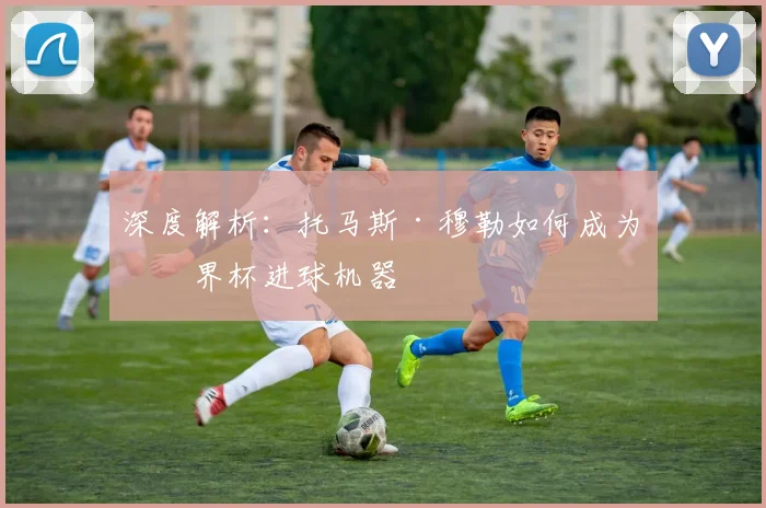 深度解析:托马斯·穆勒如何成为世界杯进球机器