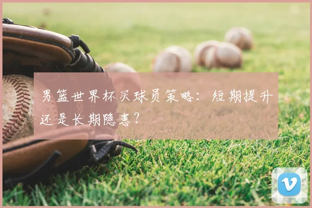 男篮世界杯买球员策略：短期提升还是长期隐患？