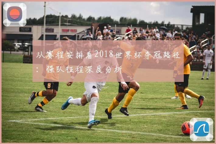 从赛程安排看2018世界杯夺冠路径：强队征程深度分析