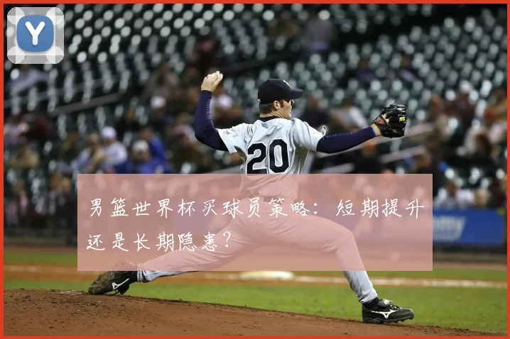 男篮世界杯买球员策略：短期提升还是长期隐患？