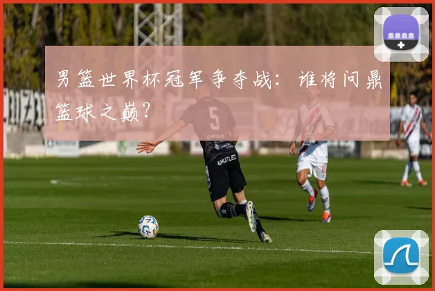 男篮世界杯冠军争夺战：谁将问鼎篮球之巅？