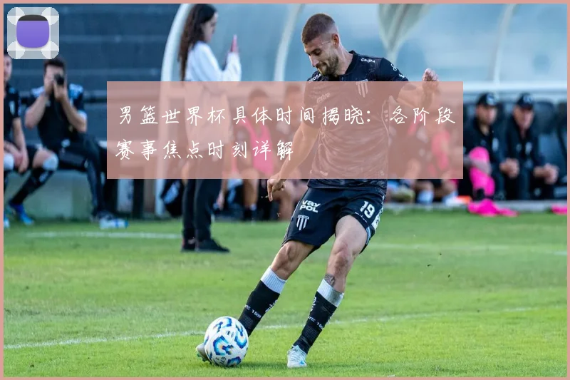 男篮世界杯具体时间揭晓：各阶段赛事焦点时刻详解