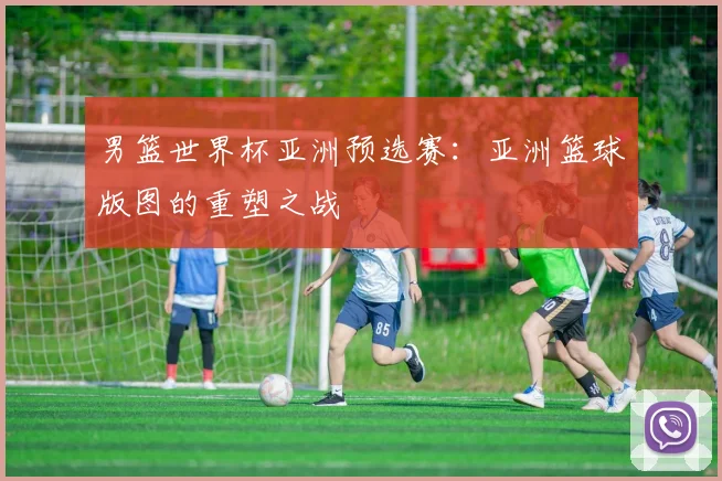 男篮世界杯亚洲预选赛：亚洲篮球版图的重塑之战