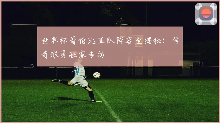 世界杯哥伦比亚队阵容全揭秘：传奇球员独家专访