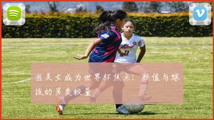 当美女成为世界杯焦点：颜值与球技的另类较量
