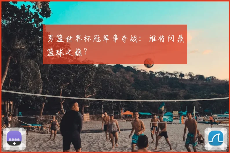 男篮世界杯冠军争夺战：谁将问鼎篮球之巅？