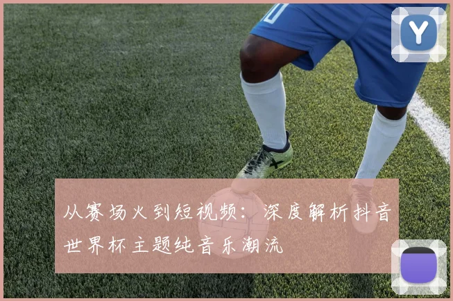 从赛场火到短视频：深度解析抖音世界杯主题纯音乐潮流