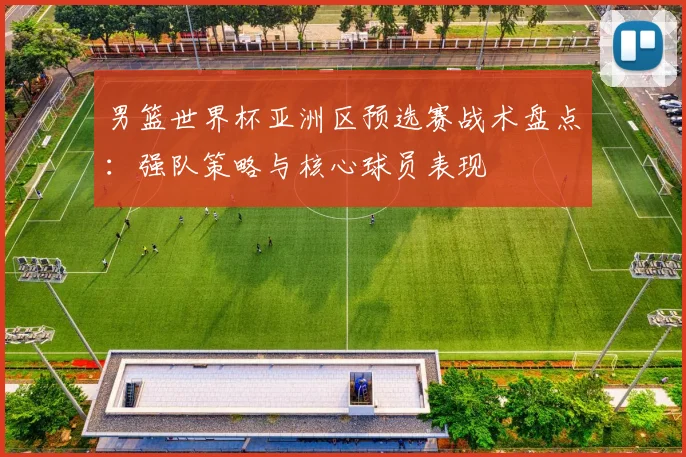 男篮世界杯亚洲区预选赛战术盘点：强队策略与核心球员表现