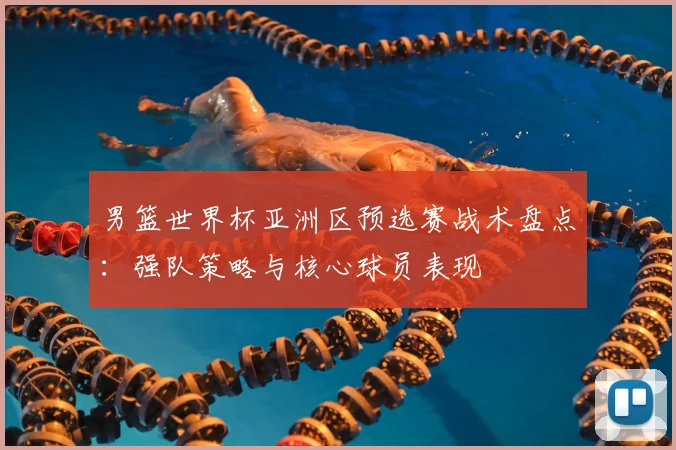 男篮世界杯亚洲区预选赛战术盘点：强队策略与核心球员表现